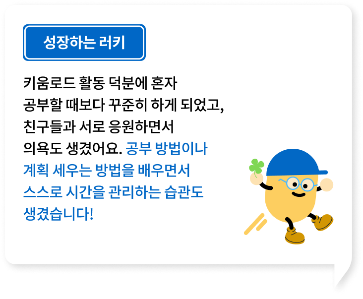 키움로드 활동 덕분에 혼자 공부할 때보다 꾸준히 하게 되었고, 친구들과 서로 응원하면서의욕도 생겼어요. 공부 방법이나 계획 세우는 방법을 배우면서 스스로 시간을 관리하는 습관도 생겼습니다!