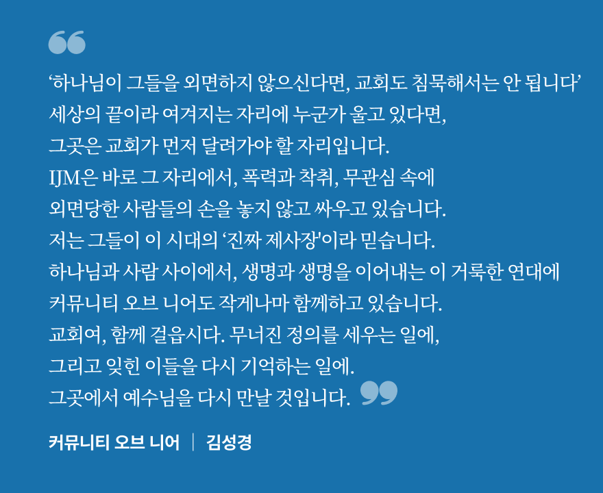 ‘하나님이 그들을 외면하지 않으신다면, 교회도 침묵해서는 안 됩니다’ 세상의 끝이라 여겨지는 자리에 누군가 울고 있다면, 그곳은 교회가 먼저 달려가야 할 자리입니다. IJM은 바로 그 자리에서, 폭력과 착취, 무관심 속에 외면당한 사람들의 손을 놓지 않고 싸우고 있습니다. 저는 그들이 이 시대의 ‘진짜 제사장'이라 믿습니다. 하나님과 사람 사이에서, 생명과 생명을 이어내는 이 거룩한 연대에 
커뮤니티 오브 니어도 작게나마 함께하고 있습니다. 교회여, 함께 걸읍시다. 무너진 정의를 세우는 일에, 그리고 잊힌 이들을 다시 기억하는 일에.
그곳에서 예수님을 다시 만날 것입니다.