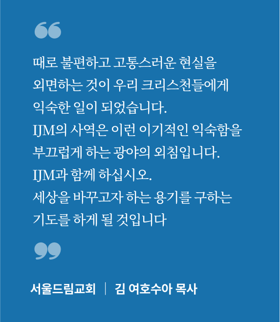 때로 불편하고 고통스러운 현실을 외면하는 것이 우리 크리스천들에게 익숙한 일이 되었습니다. IJM의 사역은 이런 이기적인 익숙함을 부끄럽게 하는 광야의 외침입니다. IJM과 함께 하십시오. 세상을 바꾸고자 하는 용기를 구하는 기도를 하게 될 것입니다