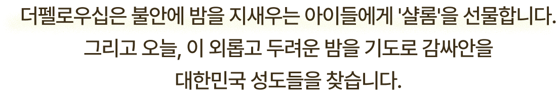 더펠로우십은 불안에 밤을 지새우는 아이들에게 샬롬을 선물합니다. 그리고 오늘, 이 외롭고 두려운 밤을 기도로 감싸안을 대한민국 성도들을 찾습니다.