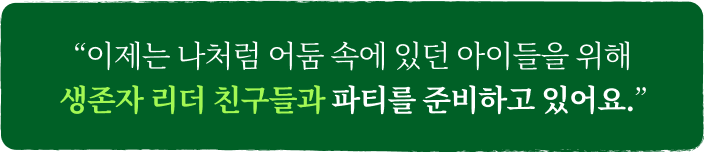 이제는 나처럼 어둠 속에 있던 아이들을 위해 생존자 리더 친구들과 파티를 준비하고 있어요.