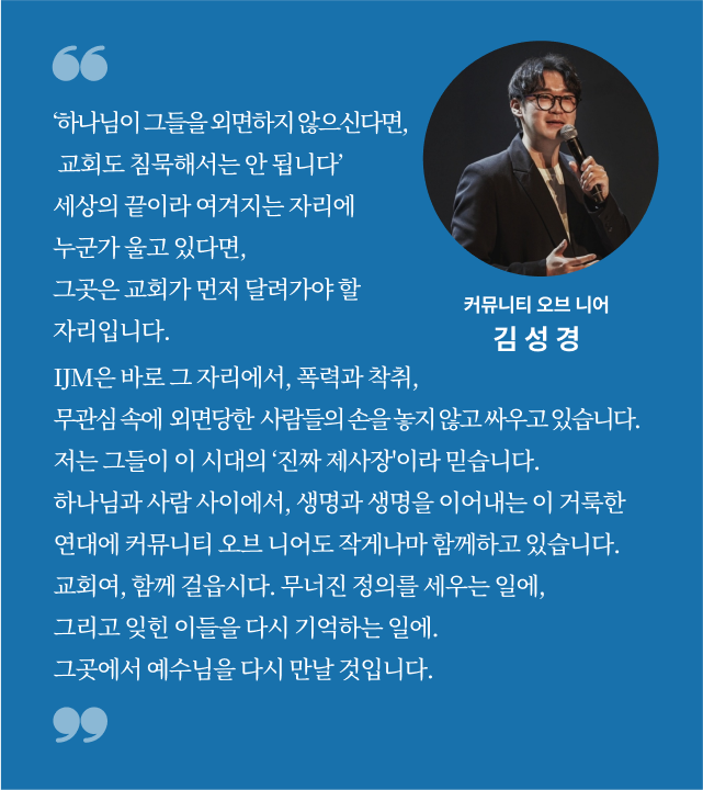‘하나님이 그들을 외면하지 않으신다면, 교회도 침묵해서는 안 됩니다’ 세상의 끝이라 여겨지는 자리에 누군가 울고 있다면, 
그곳은 교회가 먼저 달려가야 할 자리입니다. IJM은 바로 그 자리에서, 폭력과 착취, 관심 속에  외면당한  사람들의 손을 놓지 않고 싸우고 있습니다. 저는 그들이 이 시대의 ‘진짜 제사장'이라 믿습니다. 하나님과 사람 사이에서, 생명과 생명을 이어내는 이 거룩한 
연대에 커뮤니티 오브 니어도 작게나마 함께하고 있습니다. 교회여, 함께 걸읍시다. 무너진 정의를 세우는 일에, 그리고 잊힌 이들을 다시 기억하는 일에. 그곳에서 예수님을 다시 만날 것입니다. 커뮤니티오브니어 김성경