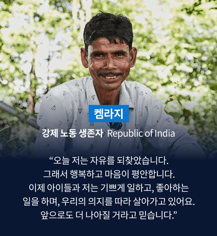 켐라지 강제 노동 생존자  Republic of India “오늘 저는 자유를 되찾았습니다. 그래서 행복하고 마음이 평안합니다. 이제 아이들과 저는 기쁘게 일하고, 좋아하는 일을 하며, 우리의 의지를 따라 살아가고 있어요. 앞으로도 더 나아질 거라고 믿습니다.”