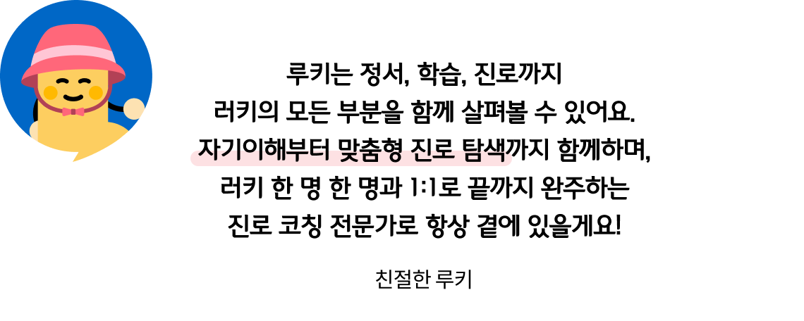 루키는 정서, 학습, 진로까지 러키의 모든 부분을 함께 살펴볼 수 있어요. 자기이해부터 맞춤형 진로 탐색까지 함께하며, 러키 한 명 한 명과 1:1로 끝까지 완주하는 진로 코칭 전문가로 항상 곁에 있을게요! 친절한 루키
