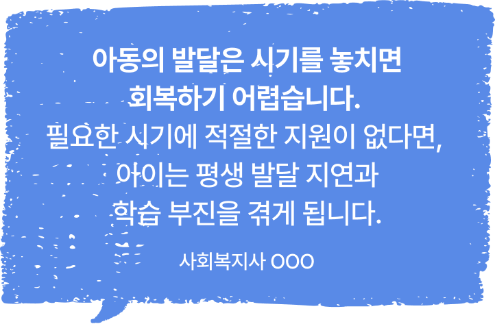 아동의 발달은 시기를 놓치면 회복하기 어렵습니다. 필요한 시기에 적절한 지원이 없다면, 아이는 평생 발달 지연과 학습 부진을 겪게 됩니다.