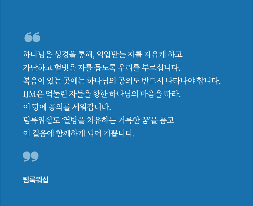 하나님은 성경을 통해, 억압받는 자를 자유케 하고 가난하고 헐벗은 자를 돕도록 우리를 부르십니다. 복음이 있는 곳에는 하나님의 공의도 반드시 나타나야 합니다. IJM은 억눌린 자들을 향한 하나님의 마음을 따라, 이 땅에 공의를 세워갑니다. 팀룩워십도 ‘열방을 치유하는 거룩한 꿈’을 품고 이 걸음에 함께하게 되어 기쁩니다.