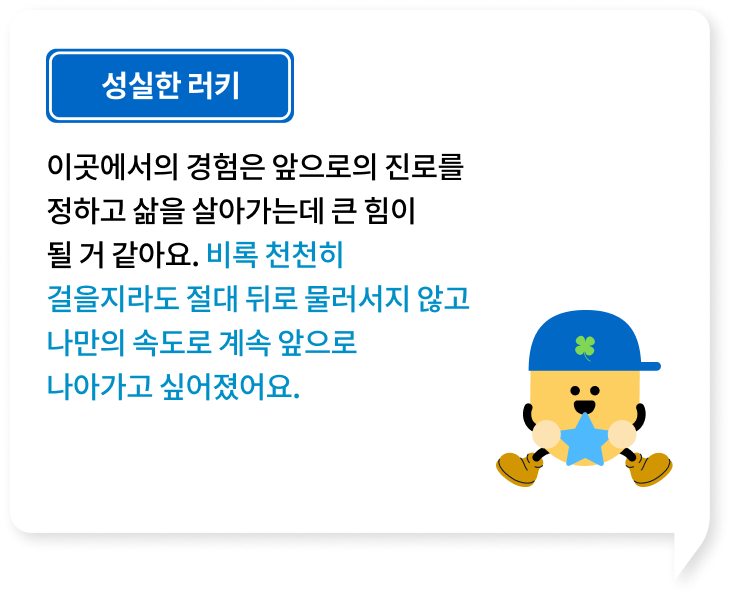 이곳에서의 경험은 앞으로의 진로를 정하고 삶을 살아가는데 큰 힘이 될 거 같아요. 비록 천천히걸을지라도 절대 뒤로 물러서지 않고나만의 속도로 계속 앞으로 나아가고 싶어졌어요.