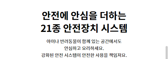 안전에 안심을 더하는 21종 안전장치 시스템 아이나 반려동물이 함께 있는 공간에서도 안심하고 요리하세요. 강화된 안전 시스템이 안전한 사용을 책임져요.