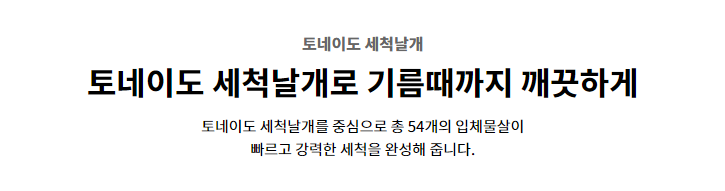 토네이도 세척날개 토네이도 세척날개로 기름때까지 깨끗하게 토네이도 세척날개를 중심으로 총 54개의 입체물살이 빠르고 강력한 세척을 완성해 줍니다.