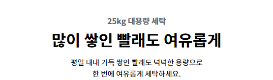 25kg 대용량 세탁 많이 쌓인 빨래도 여유롭게 평일 내내 가득 쌓인 빨래도 넉넉한 용량으로 한 번에 여유롭게 세탁하세요.