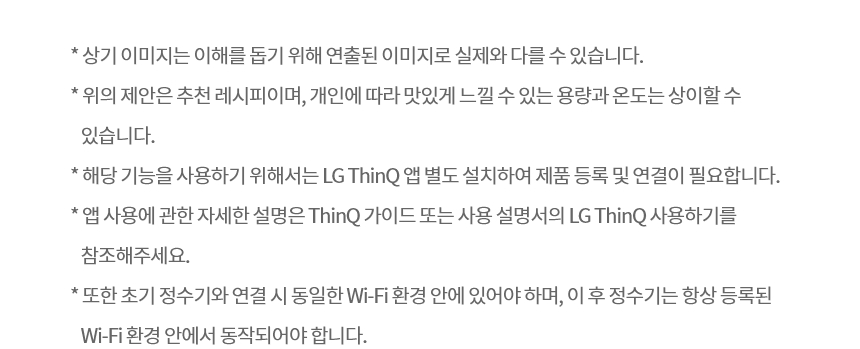 * 상기 이미지는 이해를 돕기 위해 연출된 이미지로 실제와 다를 수 있습니다. * 위의 제안은 추천 레시피이며, 개인에 따라 맛있게 느낄 수 있는 용량과 온도는 상이할 수 있습니다. * 해당 기능을 사용하기 위해서는 LG ThinQ 앱 별도 설치하여 제품 등록 및 연결이 필요합니다. * 앱 사용에 관한 자세한 설명은 ThinQ 가이드 또는 사용 설명서의 LG ThinQ 사용하기를 참조해주세요. * 또한 초기 정수기와 연결 시 동일한 Wi-Fi 환경 안에 있어야 하며, 이 후 정수기는 항상 등록된 Wi-Fi 환경 안에서 동작되어야 합니다.