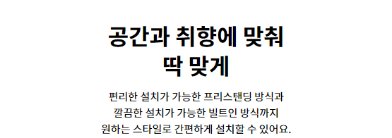 공간과 취향에 맞춰 딱 맞게 편리한 설치가 가능한 프리스탠딩 방식과 깔끔한 설치가 가능한 빌트인 방식까지 원하는 스타일로 간편하게 설치할 수 있어요.