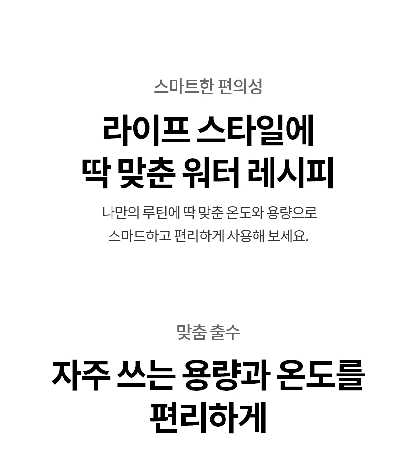자주 쓰는 온도와 용량을 ​한 번에 편리하게  맞춤 출수 나만의 루틴에 딱 맞게 용량과 온도를 설정하는 맞춤 출수   루틴 1 : 냉수, 120 ml  홈트 후 시원한 쉐이크 한잔 루틴 2 : 정수, 400ml  우리 집 댕냥이 마시는 물 루틴3 : 온수 80℃, 280ml  이른 아침 즐기는 따뜻한 티 한잔 루틴 4 : 초고온수 90℃, 370ml  타이머까지 설정해 딱 맛있게 즐기는 컵라면