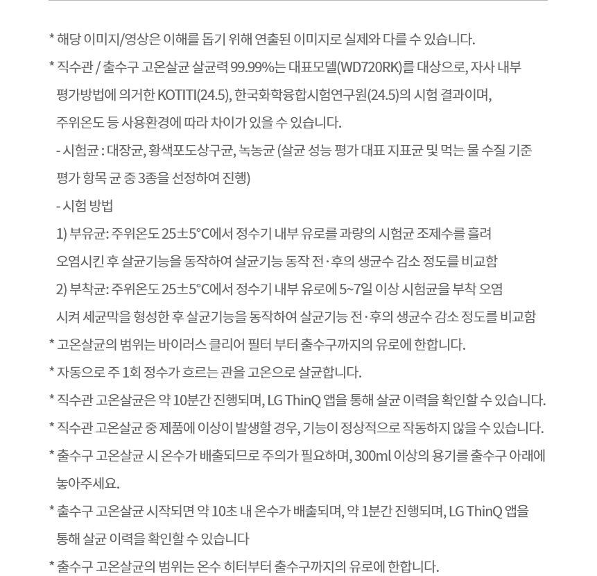 * 해당 이미지/영상은 이해를 돕기 위해 연출된 이미지로 실제와 다를 수 있습니다. * 직수관 / 출수구 고온살균 살균력 99.99%는 대표모델(WD720RK)를 대상으로, 자사 내부 평가방법에 의거한 KOTITI(24.5), 한국화학융합시험연구원(24.5)의 시험 결과이며, 주위온도 등 사용환경에 따라 차이가 있을 수 있습니다. - 시험균 : 대장균, 황색포도상구균, 녹농균 (살균 성능 평가 대표 지표균 및 먹는 물 수질 기준 평가 항목 균 중 3종을 선정하여 진행) - 시험 방법 1) 부유균: 주위온도 25±5℃에서 정수기 내부 유로를 과량의 시험균 조제수를 흘려 오염시킨 후 살균기능을 동작하여 살균기능 동작 전·후의 생균수 감소 정도를 비교함 2) 부착균: 주위온도 25±5℃에서 정수기 내부 유로에 5~7일 이상 시험균을 부착 오염시켜 세균막을 형성한 후 살균기능을 동작하여 살균기능 전·후의 생균수 감소 정도를 비교함 * 고온살균의 범위는 바이러스 클리어 필터 부터 출수구까지의 유로에 한합니다. * 자동으로 주 1회 정수가 흐르는 관을 고온으로 살균합니다. * 직수관 고온살균은 약 10분간 진행되며, LG ThinQ 앱을 통해 살균 이력을 확인할 수 있습니다.  * 직수관 고온살균 중 제품에 이상이 발생할 경우, 기능이 정상적으로 작동하지 않을 수 있습니다. * 출수구 고온살균 시 온수가 배출되므로 주의가 필요하며, 300ml 이상의 용기를 출수구 아래에 놓아주세요. * 출수구 고온살균 시작되면 약 10초 내 온수가 배출되며, 약 1분간 진행되며, LG ThinQ 앱을 통해 살균 이력을 확인할 수 있습니다 * 출수구 고온살균의 범위는 온수 히터부터 출수구까지의 유로에 한합니다.