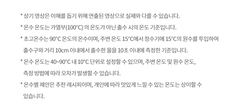 * 상기 영상은 이해를 돕기 위해 연출된 영상으로 실제와 다를 수 있습니다. * 온수 온도는 가열부(100℃) 의 온도가 아닌 출수 시의 온도 기준입니다. * 초고온수는 90℃ 온도의 온수이며, 주변 온도 15℃에서 정수기에 15℃의 원수를 투입하여 출수구와 거리 10cm 이내에서 출수한 물을 10초 이내에 측정한 기준입니다. * 온수 온도는 40~90℃ 내 10℃ 단위로 설정할 수 있으며, 주변 온도 및 원수 온도, 측정 방법에 따라 오차가 발생할 수 있습니다. * 온수별 제안은 추천 레시피이며, 개인에 따라 맛있게 느낄 수 있는 온도는 상이할 수 있습니다.