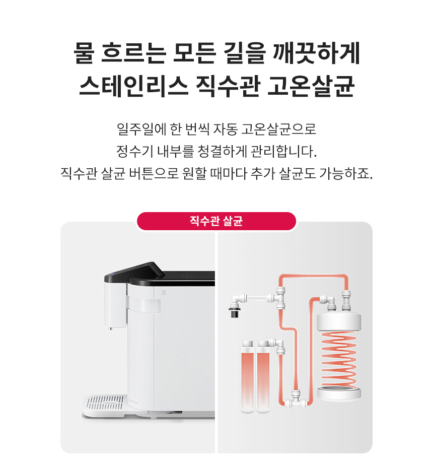 물 흐르는 모든 길을 깨끗하게 스테인리스 직수관 고온살균 일주일에 한 번씩 자동 고온살균으로 정수기 내부를 청결하게 관리합니다. 직수관 살균 버튼으로 원할 때마다 추가 살균도 가능하죠.