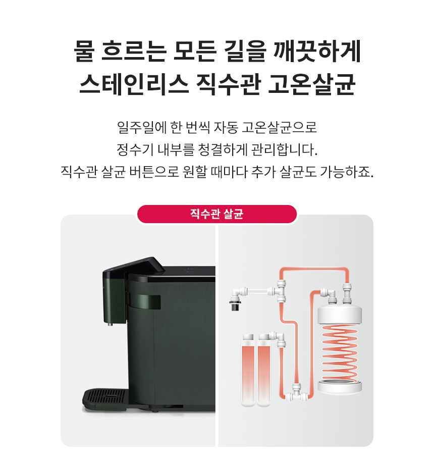 물 흐르는 모든 길을 깨끗하게 스테인리스 직수관 고온살균 일주일에 한 번씩 자동 고온살균으로 정수기 내부를 청결하게 관리합니다. 직수관 살균 버튼으로 원할 때마다 추가 살균도 가능하죠.