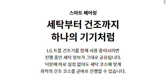 스마트 페어링 세탁부터 건조까지 하나의 기기처럼 LG 트롬 건조기를 함께 사용 중이시라면 진행 중인 세탁 정보가 그대로 공유됩니다. 덕분에 따로 설정 없이도 세탁 코스에 맞게 최적의 건조 코스를 곧바로 진행할 수 있습니다.
