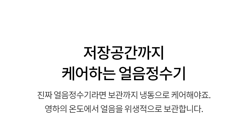 저장공간까지 케어하는 얼음정수기  진짜 얼음정수기라면 보관까지 냉동으로 케어해야죠. 영하의 온도에서 얼음을 위생적으로 보관합니다.
