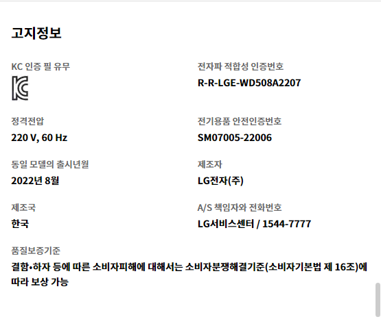 고지정보 KC 인증 필 유무 KC 인증   전자파 적합성 인증번호 R-R-LGE-WD508A2207   정격전압 220 V, 60 Hz   전기용품 안전인증번호 SM07005-22006   동일 모델의 출시년월 2022년 8월   제조자 LG전자(주)   제조국 한국   A/S 책임자와 전화번호 LG서비스센터 / 1544-7777   품질보증기준 결함•하자 등에 따른 소비자피해에 대해서는 소비자분쟁해결기준(소비자기본법 제 16조)에 따라 보상 가능