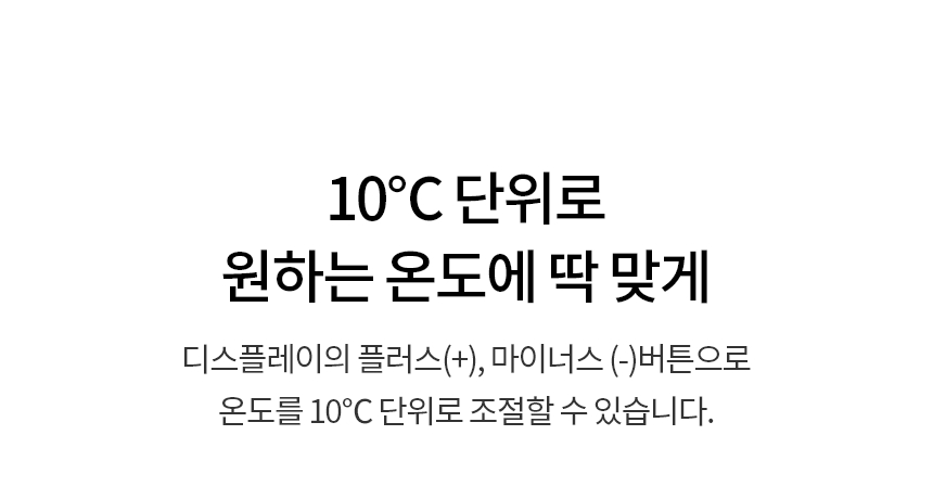 10℃ 단위로 원하는 온도에 딱 맞게  디스플레이의 플러스(+), 마이너스 (-)버튼으로 온도를 10℃ 단위로 조절할 수 있습니다.