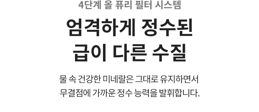 4단계 올 퓨리 필터 시스템 엄격하게 정수된 급이 다른 수질 물 속 건강한 미네랄은 그대로 유지하면서 무결점에 가까운 정수 능력을 발휘합니다.