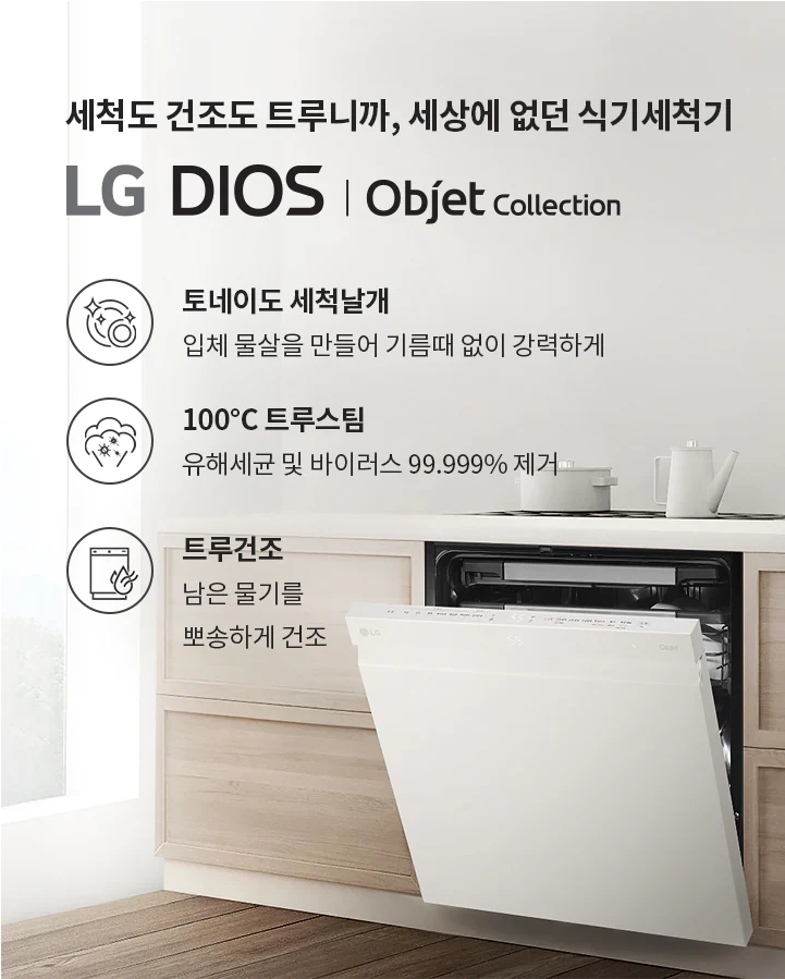 세척도 건조도 트루니까, 세상에 없던 식기세척기 LG DIOS | Objet collection 토네이도 세척날개 입체 물살을 만들어 기름때 없이 강력하게 100°C 트루스팀 유해세균 및 바이러스 99.999% 제거 트루건조 남은 물기를 뽀송하게 건조