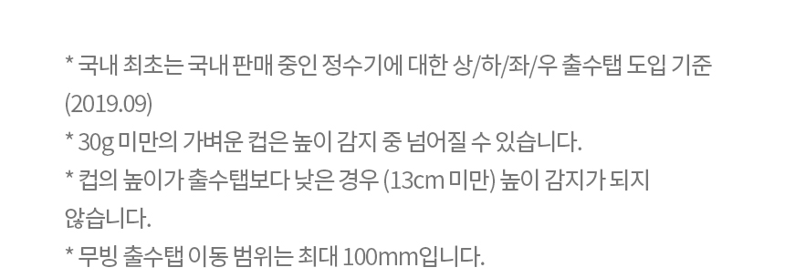 * 국내 최초는 국내 판매 중인 정수기에 대한 상/하/좌/우 출수탭 도입 기준 (2019.09) * 30g 미만의 가벼운 컵은 높이 감지 중 넘어질 수 있습니다. * 컵의 높이가 출수탭보다 낮은 경우 (13cm 미만) 높이 감지가 되지 않습니다. * 무빙 출수탭 이동 범위는 최대 100mm입니다.