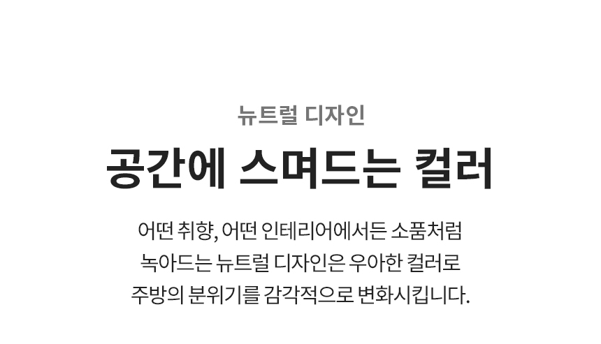 뉴트럴 디자인  공간에 스며드는 컬러 어떤 취향, 어떤 인테리어에서든 소품처럼 녹아드는 뉴트럴 디자인은 우아한 컬러로 주방의 분위기를 감각적으로 변화시킵니다