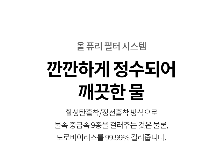 깐깐하게 정수되어 깨끗한 물  활성탄흡착/정전흡착 방식으로 물속 중금속 9종을 걸러주는 것은 물론, 노로바이러스를 99.99% 걸러줍니다.  올 퓨리 필터 시스템