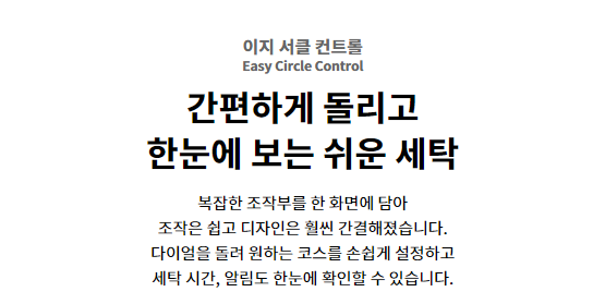 이지 서클 컨트롤 Easy Circle Control 간편하게 돌리고 한눈에 보는 쉬운 세탁 복잡한 조작부를 한 화면에 담아 조작은 쉽고 디자인은 훨씬 간결해졌습니다. 다이얼을 돌려 원하는 코스를 손쉽게 설정하고 세탁 시간, 알림도 한눈에 확인할 수 있습니다.
