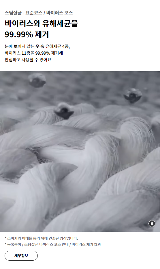 스팀살균 - 표준코스 / 바이러스 코스 바이러스와 유해세균을 99.99% 제거 눈에 보이지 않는 옷 속 유해세균 4종, 바이러스 11종을 99.99% 제거해 안심하고 사용할 수 있어요.