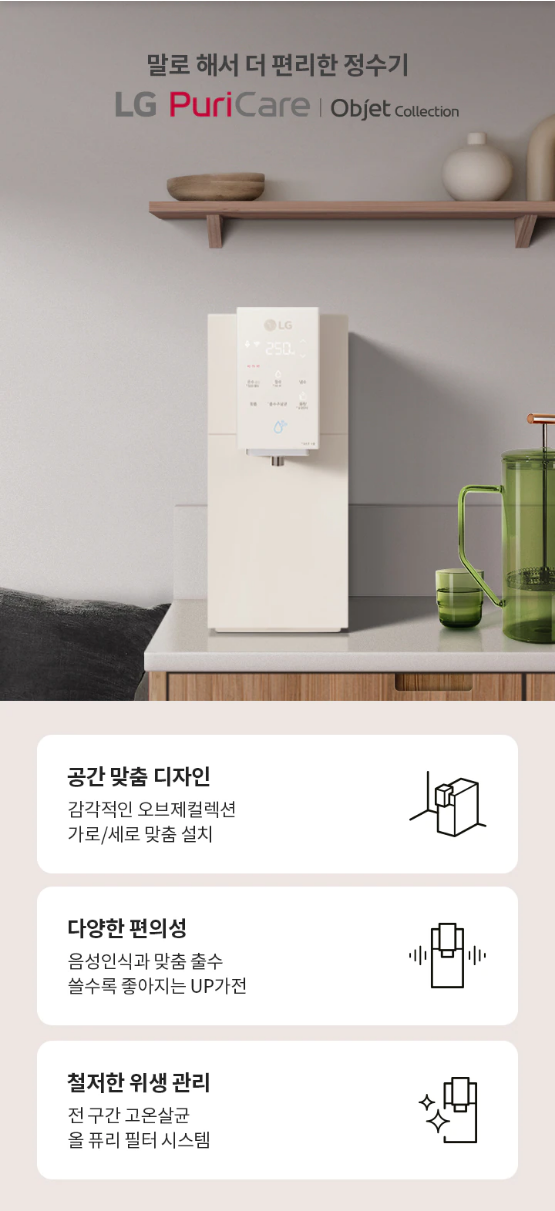 말로 해서 더 편리한 정수기 LG PuriCare | Obiet Collection 공간 맞춤 디자인 감각적인 오브제컬렉션 가로/세로 맞춤 설치  다양한 편의성 음성인식과 맞춤 출수 쓸수록 좋아지는 UP가전  철저한 위생 관리 전 구간 고온살균 올 퓨리 필터 시스템