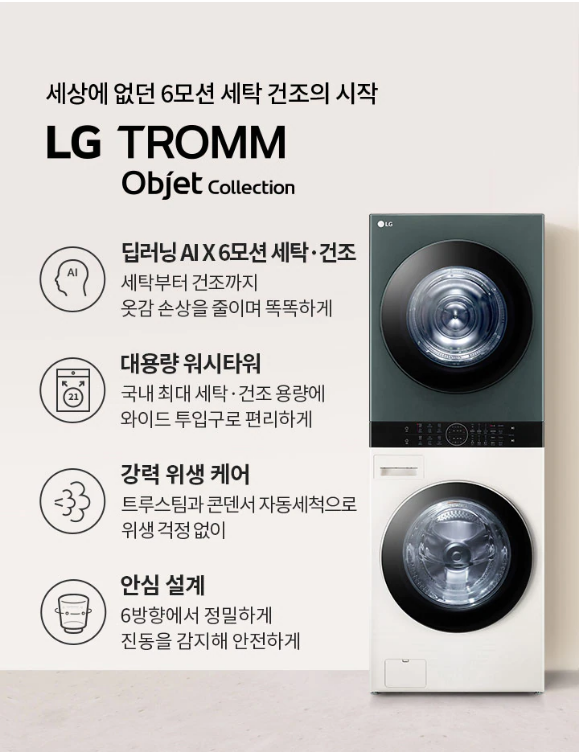 세상에 없던 6모션 세탁 건조의 시작 LG TROMM Objet Collection 안심 설계 6방향에서 정밀하게 진동을 감지해 안전하게 딥러닝 A X6모션 세탁• 건조 세탁부터 건조까지 옷감 손상을 줄이며 똑똑하게 대용량 워시타워 국내 최대 세탁• 건조 용량에 와이드 투입구로 편리하게 강력 위생 케어 트루스팀과 콘덴서 자동세척으로 위생 걱정 없이