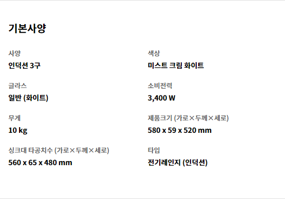기본사양 사양 인덕션 3구   색상 미스트 크림 화이트   글라스 일반 (화이트)   소비전력 3,400 W   무게 10 kg   제품크기 (가로×두께×세로) 580 x 59 x 520 mm   싱크대 타공치수 (가로×두께×세로) 560 x 65 x 480 mm   타입 전기레인지 (인덕션)
