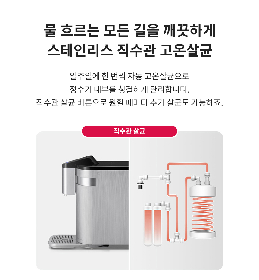 물 흐르는 모든 길을 깨끗하게 스테인리스 직수관 고온살균 일주일에 한 번씩 자동 고온살균으로 정수기 내부를 청결하게 관리합니다. 직수관 살균 버튼으로 원할 때마다 추가 살균도 가능하죠.