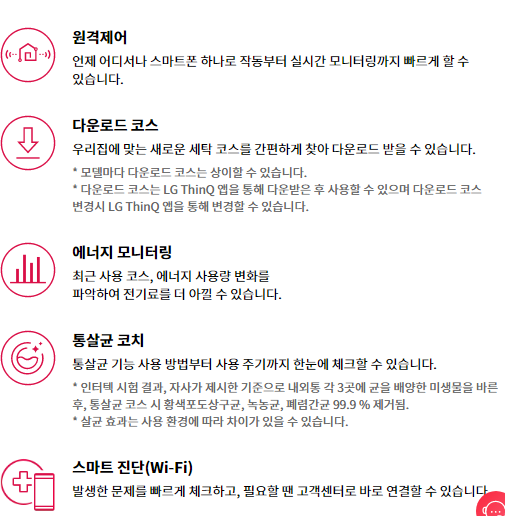 원격제어 언제 어디서나 스마트폰 하나로 작동부터 실시간 모니터링까지 빠르게 할 수 있습니다.  다운로드 코스 우리집에 맞는 새로운 세탁 코스를 간편하게 찾아 다운로드 받을 수 있습니다. * 모델마다 다운로드 코스는 상이할 수 있습니다. * 다운로드 코스는 LG ThinQ 앱을 통해 다운받은 후 사용할 수 있으며 다운로드 코스 변경시 LG ThinQ 앱을 통해 변경할 수 있습니다.  에너지 모니터링 최근 사용 코스, 에너지 사용량 변화를 파악하여 전기료를 더 아낄 수 있습니다.  통살균 코치 통살균 기능 사용 방법부터 사용 주기까지 한눈에 체크할 수 있습니다. * 인터텍 시험 결과, 자사가 제시한 기준으로 내외통 각 3곳에 균을 배양한 미생물을 바른 후, 통살균 코스 시 황색포도상구균, 녹농균, 폐렴간균 99.9 % 제거됨. * 살균 효과는 사용 환경에 따라 차이가 있을 수 있습니다.  스마트 진단(Wi-Fi) 발생한 문제를 빠르게 체크하고, 필요할 땐 고객센터로 바로 연결할 수 있습니다.