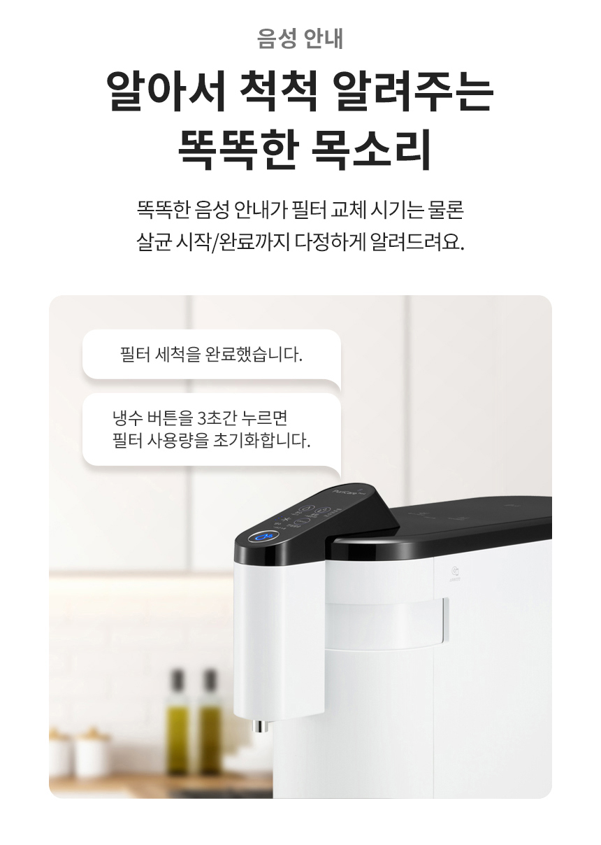 음성 안내 알아서 척척 알려주는 똑똑한 목소리 똑똑한 음성 안내가 필터 교체 시기는 물론 살균 시작/완료까지 다정하게 알려드려요.