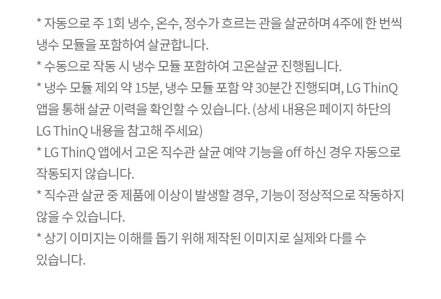 * 자동으로 주 1회 냉수, 온수, 정수가 흐르는 관을 살균하며 4주에 한 번씩 냉수 모듈을 포함하여 살균합니다. * 수동으로 작동 시 냉수 모듈 포함하여 고온살균 진행됩니다. * 냉수 모듈 제외 약 15분, 냉수 모듈 포함 약 30분간 진행되며, LG ThinQ 앱을 통해 살균 이력을 확인할 수 있습니다.(상세 내용은 페이지 하단의 LG ThinQ 내용을 참고해 주세요) * LG ThinQ 앱에서 고온 직수관 살균 예약 기능을 off 하신 경우 자동으로 작동되지 않습니다. * 직수관 살균 중 제품에 이상이 발생할 경우 기능이 정상적으로 작동하지 않을 수 있습니다. * 상기 이미지는 이해를 돕기 위해 제작된 이미지로 실제와 다를 수 있습니다. * 스테인리스 직수관은 필터 후단부터 출수 밸브까지 적용되어 있습니다.