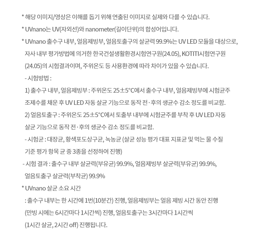 * 해당 이미지/영상은 이해를 돕기 위해 연출된 이미지로 실제와 다를 수 있습니다. * UVnano는 UV(자외선)와 nanometer(길이단위)의 합성어입니다. * UVnano 출수구 내부, 얼음제빙부, 얼음토출구의 살균력 99.9%는 UV LED 모듈을 대상으로, 자사 내부 평가방법에 의거한 한국건설생활환경시험연구원(24.05), KOTITI시험연구원(24.05)의 시험결과이며, 주위온도 등 사용환경에 따라 차이가 있을 수 있습니다.  - 시험방법 :   1) 출수구 내부, 얼음제빙부 : 주위온도 25±5℃에서 출수구 내부, 얼음제빙부에 시험균주 조제수를 채운 후 UV LED 자동 살균 기능으로 동작 전·후의 생균수 감소 정도를 비교함.   2) 얼음토출구 : 주위온도 25±5℃에서 토출부 내부에 시험균주를 부착 후 UV LED 자동 살균 기능으로 동작 전·후의 생균수 감소 정도를 비교함.  - 시험균 : 대장균, 황색포도상구균, 녹농균 (살균 성능 평가 대표 지표균 및 먹는 물 수질 기준 평가 항목 균 중 3종을 선정하여 진행)  - 시험 결과 : 출수구 내부 살균력(부유균) 99.9%, 얼음제빙부 살균력(부유균) 99.9%, 얼음토출구 살균력(부착균) 99.9% * UVnano 살균 소요 시간  : 출수구 내부는 한 시간에 1번(10분간) 진행, 얼음제빙부는 얼음 제빙 시간 동안 진행(만빙 시에는 6시간마다 1시간씩) 진행, 얼음토출구는 3시간마다 1시간씩(1시간 살균, 2시간 off) 진행됩니다.