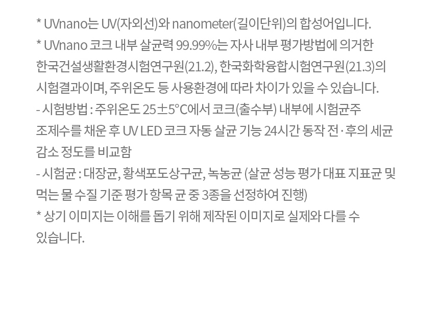 * UVnano는 UV(자외선)와 nanometer(길이단위)의 합성어입니다. * UVnano 코크 내부 살균력 99.99%는 자사 내부 평가방법에 의거한 한국건설생활환경시험연구원(21.2), 한국화학융합시험연구원(21.3)의 시험결과이며, 주위온도 등 사용환경에 따라 차이가 있을 수 있습니다. - 시험방법 : 주위온도 25±5℃에서 코크(출수부) 내부에 시험균주 조제수를 채운 후 UV LED 코크 자동 살균 기능 24시간 동작 전·후의 세균 감소 정도를 비교함 - 시험균 : 대장균, 황색포도상구균, 녹농균 (살균 성능 평가 대표 지표균 및 먹는 물 수질 기준 평가 항목 균 중 3종을 선정하여 진행) * 상기 이미지는 이해를 돕기 위해 제작된 이미지로 실제와 다를 수 있습니다.