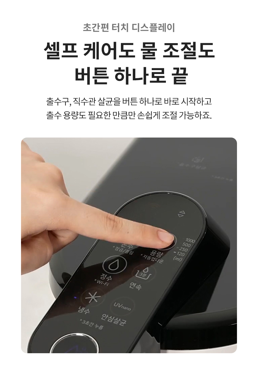 초간편 터치 디스플레이 셀프 케어도 물 조절도 버튼 하나로 끝 출수구, 직수관 살균을 버튼 하나로 바로 시작하고 출수 용량도 필요한 만큼만 손쉽게 조절 가능하죠.