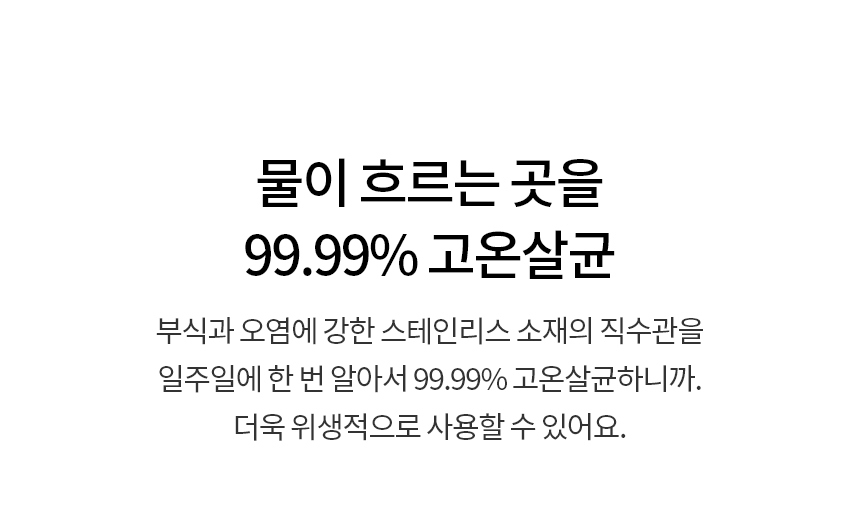 물이 흐르는 곳을 99.99% 고온살균  부식과 오염에 강한 스테인리스 소재의 직수관을 ​일주일에 한 번 알아서 99.99% 고온살균하니까. 더욱 위생적으로 사용할 수 있어요.