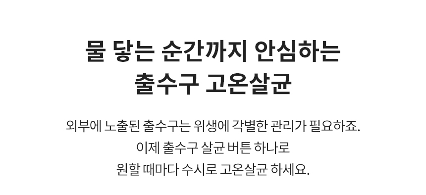 물 닿는 순간까지 안심하는 출수구 고온살균 외부에 노출된 출수구는 위생에 각별한 관리가 필요하죠. 이제 출수구 살균 버튼 하나로 원할 때마다 수시로 고온살균 하세요.