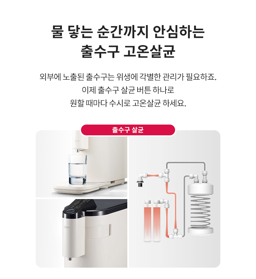 물 닿는 순간까지 안심하는 출수구 고온살균 외부에 노출된 출수구는 위생에 각별한 관리가 필요하죠. 이제 출수구 살균 버튼 하나로 원할 때마다 수시로 고온살균 하세요.