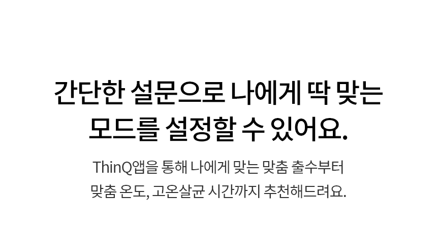 간단한 설문으로 나에게 딱 맞는 모드를 설정할 수 있어요.  ThinQ앱을 통해 나에게 맞는 맞춤 출수부터 맞춤 온도, 고온살균 시간까지 추천해드려요.