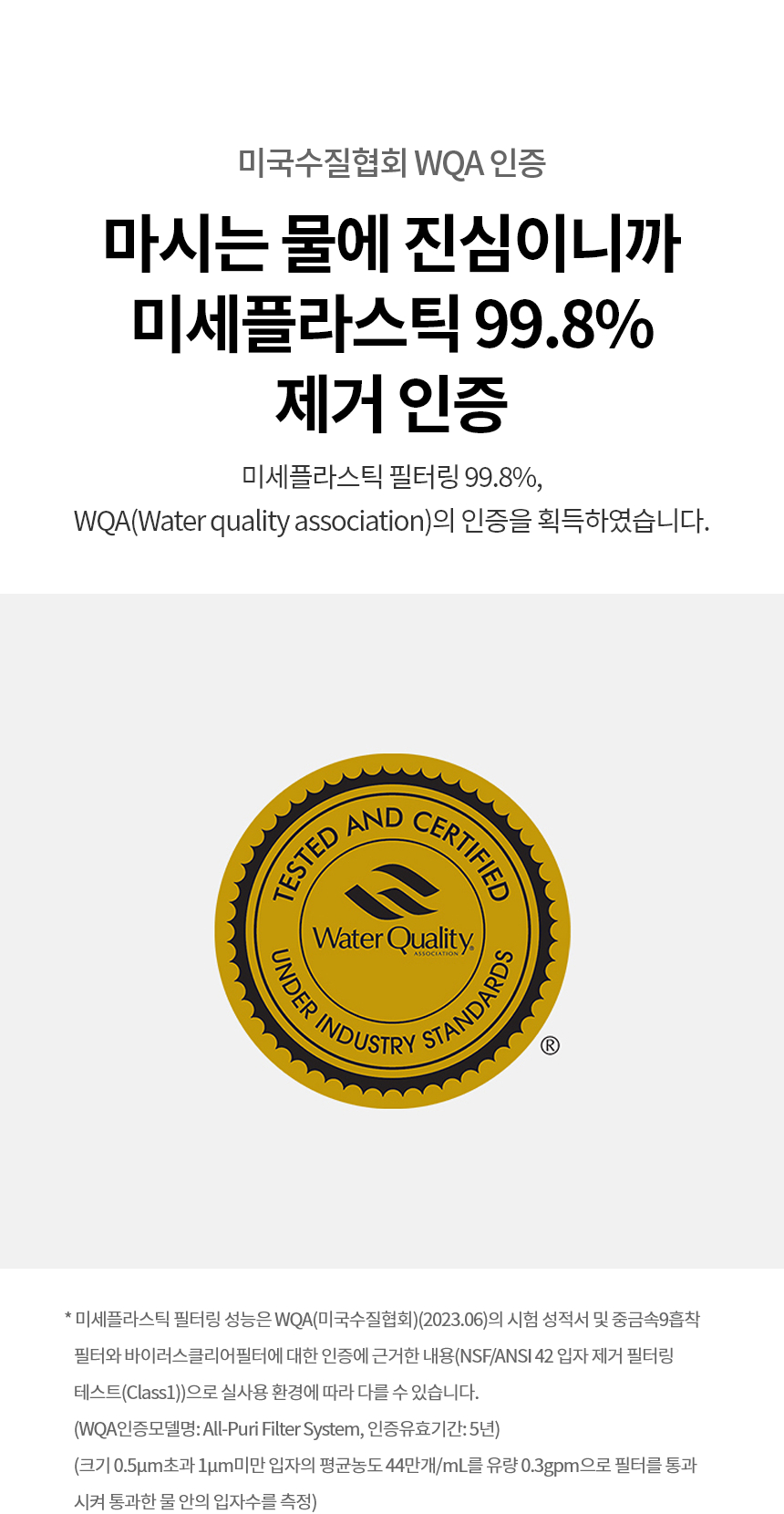 마시는 물에 진심이니까 미세플라스틱 99.8% 제거 인증  WQA 인증 미세플라스틱 필터링 99.8%, WQA(Water quality association)의 인증을 획득하였습니다.  * 미세플라스틱 필터링 성능은 WQA(미국수질협회)(2024.06)의 시험 성적서 및 중금속9흡착필터와 바이러스클리어필터에 대한 인증에 근거한 내용(NSF/ANSI 42 입자 제거 필터링 테스트(Class1))으로 실사용 환경에 따라 다를 수 있습니다. (WQA인증모델명: All-Puri Filter System, 인증유효기간: 5년) (크기 0.5μm초과 1μm미만 입자의 평균농도 44만개/mL를 유량 0.3gpm으로 필터를 통과시켜 통과한 물 안의 입자수를 측정)