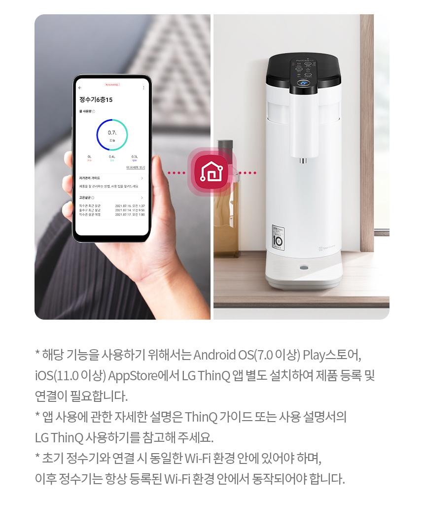 * 해당 기능을 사용하기 위해서는 Android OS(7.0 이상) Play스토어, iOS(11.0 이상) AppStore에서 LG ThinQ 앱 별도 설치하여 제품 등록 및 연결이 필요합니다. * 앱 사용에 관한 자세한 설명은 ThinQ 가이드 또는 사용 설명서의 LG ThinQ 사용하기를 참고해 주세요. * 초기 정수기와 연결 시 동일한 Wi-Fi 환경 안에 있어야 하며, 이후 정수기는 항상 등록된 Wi-Fi 환경 안에서 동작되어야 합니다.