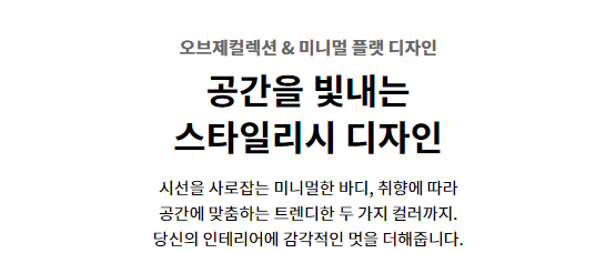 오브제컬렉션 & 미니멀 플랫 디자인 공간을 빛내는 스타일리시 디자인 시선을 사로잡는 미니멀한 바디, 취향에 따라 공간에 맞춤하는 트렌디한 두 가지 컬러까지. 당신의 인테리어에 감각적인 멋을 더해줍니다.