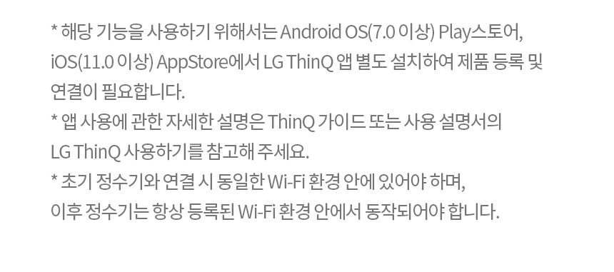 * 해당 기능을 사용하기 위해서는 Android OS(7.0 이상) Play스토어, iOS(11.0 이상) AppStore에서 LG ThinQ 앱 별도 설치하여 제품 등록 및 연결이 필요합니다. * 앱 사용에 관한 자세한 설명은 ThinQ 가이드 또는 사용 설명서의 LG ThinQ 사용하기를 참고해 주세요. * 초기 정수기와 연결 시 동일한 Wi-Fi 환경 안에 있어야 하며, 이후 정수기는 항상 등록된 Wi-Fi 환경 안에서 동작되어야 합니다.